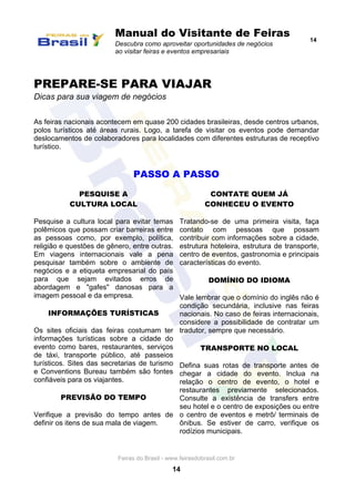 Manual do Visitante de Feiras
Descubra como aproveitar oportunidades de negócios
ao visitar feiras e eventos empresariais
14
Feiras do Brasil - www.feirasdobrasil.com.br
14
PREPARE-SE PARA VIAJAR
Dicas para sua viagem de negócios
As feiras nacionais acontecem em quase 200 cidades brasileiras, desde centros urbanos,
polos turísticos até áreas rurais. Logo, a tarefa de visitar os eventos pode demandar
deslocamentos de colaboradores para localidades com diferentes estruturas de receptivo
turístico.
PASSO A PASSO
PESQUISE A
CULTURA LOCAL
Pesquise a cultura local para evitar temas
polêmicos que possam criar barreiras entre
as pessoas como, por exemplo, política,
religião e questões de gênero, entre outras.
Em viagens internacionais vale a pena
pesquisar também sobre o ambiente de
negócios e a etiqueta empresarial do país
para que sejam evitados erros de
abordagem e "gafes" danosas para a
imagem pessoal e da empresa.
INFORMAÇÕES TURÍSTICAS
Os sites oficiais das feiras costumam ter
informações turísticas sobre a cidade do
evento como bares, restaurantes, serviços
de táxi, transporte público, até passeios
turísticos. Sites das secretarias de turismo
e Conventions Bureau também são fontes
confiáveis para os viajantes.
PREVISÃO DO TEMPO
Verifique a previsão do tempo antes de
definir os itens de sua mala de viagem.
CONTATE QUEM JÁ
CONHECEU O EVENTO
Tratando-se de uma primeira visita, faça
contato com pessoas que possam
contribuir com informações sobre a cidade,
estrutura hoteleira, estrutura de transporte,
centro de eventos, gastronomia e principais
características do evento.
DOMÍNIO DO IDIOMA
Vale lembrar que o domínio do inglês não é
condição secundária, inclusive nas feiras
nacionais. No caso de feiras internacionais,
considere a possibilidade de contratar um
tradutor, sempre que necessário.
TRANSPORTE NO LOCAL
Defina suas rotas de transporte antes de
chegar a cidade do evento. Inclua na
relação o centro de evento, o hotel e
restaurantes previamente selecionados.
Consulte a existência de transfers entre
seu hotel e o centro de exposições ou entre
o centro de eventos e metrô/ terminais de
ônibus. Se estiver de carro, verifique os
rodízios municipais.
 
