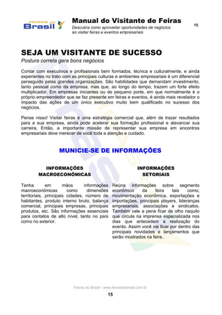 Manual do Visitante de Feiras
Descubra como aproveitar oportunidades de negócios
ao visitar feiras e eventos empresariais
15
Feiras do Brasil - www.feirasdobrasil.com.br
15
SEJA UM VISITANTE DE SUCESSO
Postura correta gera bons negócios
Contar com executivos e profissionais bem formados, técnica e culturalmente, e ainda
experientes no trato com as principais culturas e ambientes empresariais é um diferencial
perseguido pelas grandes organizações. São habilidades que demandam investimento,
tanto pessoal como da empresa, mas que, ao longo do tempo, trazem um forte efeito
multiplicador. Em empresas iniciantes ou de pequeno porte, em que normalmente é o
próprio empreendedor que se faz presente em feiras e eventos, é ainda mais revelador o
impacto das ações de um único executivo muito bem qualificado no sucesso dos
negócios.
Pense nisso! Visitar feiras é uma estratégia comercial que, além de trazer resultados
para a sua empresa, ainda pode acelerar sua formação profissional e alavancar sua
carreira. Então, a importante missão de representar sua empresa em encontros
empresariais deve merecer de você toda a atenção e cuidado.
MUNICIE-SE DE INFORMAÇÕES
INFORMAÇÕES
MACROECONÔMICAS
Tenha em mãos informações
macroeconômicas como dimensões
territoriais, principais cidades, número de
habitantes, produto interno bruto, balança
comercial, principais empresas, principais
produtos, etc. São informações essenciais
para contatos de alto nível, tanto no país
como no exterior.
INFORMAÇÕES
SETORIAIS
Reúna informações sobre segmento
econômico da feira tais como,
movimentação econômica, exportações e
importações, principais players, lideranças
empresariais, associações e sindicatos.
Também vale a pena ficar de olho naquilo
que circula na imprensa especializada nos
dias que antecedem a realização do
evento. Assim você vai ficar por dentro das
principais novidades e lançamentos que
serão mostrados na feira..
 