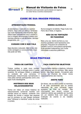 Manual do Visitante de Feiras
Descubra como aproveitar oportunidades de negócios
ao visitar feiras e eventos empresariais
16
Feiras do Brasil - www.feirasdobrasil.com.br
16
CUIDE DE SUA IMAGEM PESSOAL
APRESENTAÇÃO PESSOAL
Já abordamos o vestuário no capitulo
anterior. Aqui cabe um reforço: lembrese
que você representa uma empresa, logo
utilize trajes compatíveis com o evento e
com a imagem da empresa Cuidado com
camisas abertas e mal alinhadas, decotes
exagerados, etc.
CUIDADO COM O QUE FALA
Seja discreto e educado. Não minta, não
conte vantagens e nunca prometa o que
não pode ser feito.
BEBIDA ALCOÓLICA
Nunca exagere na bebida. Pega muito mal.
Feira não é festa, é negócio.
NÃO CAI NA TENTAÇÃO
DE PAQUERAR
Mais uma vez: dentro da feira ou nos
eventos paralelos você representa uma
empresa. Paquerar em ambiente de
trabalho nunca é uma postura apropriada.
Evite também tratamentos com muita
intimidade e assuntos polêmicos.
BOAS PRÁTICAS
TROCA DE CARTÕES
Troque cartões a cada novo contato,
valorizando tanto a entrega como o cartão
recebido. Só entregue folders e catálogos
no contexto de uma conversa. A
distribuição indiscriminada normalmente é
vista pelos demais participantes como uma
ação muito deselegante.
HISTÓRICO DOS SEUS
RELACIONAMENTOS
Tenha em mãos um breve histórico do
relacionamento comercial mantido com
clientes ativos ou inativos, contendo uma
relação de nomes e cargos das pessoas
que já conhece ou que deseja conhecer
para "refrescar a memória" antes de iniciar
o contato.
FAÇA CONTATOS OBJETIVOS
Faça contatos rápidos e objetivos, inclusive
com pessoas que já conhece. Não perca
tempo. Não fique parado. Circulando pelo
evento, as chances de iniciar novos
relacionamentos são maiores.
ANOTE TUDO
Em feiras, não se deve confiar na memória.
É de todo conveniente que os pontos
relevantes de uma conversa sejam
anotados ao final do contato. São
informações que devem compor os
relatórios diários que poderão ser reunidos
em um relatório final, com dados para
avaliação do evento e do trabalho
realizado.
 