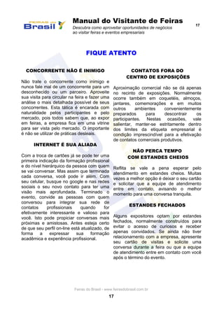 Manual do Visitante de Feiras
Descubra como aproveitar oportunidades de negócios
ao visitar feiras e eventos empresariais
17
Feiras do Brasil - www.feirasdobrasil.com.br
17
FIQUE ATENTO
CONCORRENTE NÃO É INIMIGO
Não trate o concorrente como inimigo e
nunca fale mal de um concorrente para um
desconhecido ou um parceiro. Aproveite
sua visita para circular na feira e fazer uma
análise o mais detalhada possível de seus
concorrentes. Esta tática é encarada com
naturalidade pelos participantes e pelo
mercado, pois todos sabem que, ao expor
em feiras, a empresa fica em uma vitrine
para ser vista pelo mercado. O importante
é não se utilizar de práticas desleais.
INTERNET É SUA ALIADA
Com a troca de cartões já se pode ter uma
primeira indicação da formação profissional
e do nível hierárquico da pessoa com quem
se vai conversar. Mas assim que terminada
cada conversa, você pode ir além. Com
seu celular, busque no google e nas redes
sociais o seu novo contato para ter uma
visão mais aprofundada. Terminado o
evento, convide as pessoas com quem
conversou para integrar sua rede de
contatos profissionais quando for
efetivamente interessante e valioso para
você. Isto pode propiciar conversas mais
próximas e amistosas. Antes esteja certo
de que seu perfil on-line está atualizado, de
forma a expressar sua formação
acadêmica e experiência profissional.
CONTATOS FORA DO
CENTRO DE EXPOSIÇÕES
Aproximação comercial não se dá apenas
no recinto de exposições. Normalmente
ocorre também em coquetéis, almoços,
jantares, comemorações e em muitos
outros ambientes convenientemente
preparados para descontrair os
participantes. Nestas ocasiões, vale
salientar, manter-se estritamente dentro
dos limites da etiqueta empresarial é
condição imprescindível para a efetivação
de contatos comerciais produtivos.
NÃO PERCA TEMPO
COM ESTANDES CHEIOS
Reflita se vale a pena esperar pelo
atendimento em estandes cheios. Muitas
vezes a melhor opção é deixar o seu cartão
e solicitar que a equipe de atendimento
entre em contato, avisando o melhor
momento para uma conversa tranquila.
ESTANDES FECHADOS
Alguns expositores optam por estandes
fechados, normalmente construídos para
evitar o acesso de curiosos e receber
apenas convidados. Se ainda não tiver
relacionamento com a empresa, apresente
seu cartão de visitas e solicite uma
conversa durante a feira ou que a equipe
de atendimento entre em contato com você
após o término do evento.
 