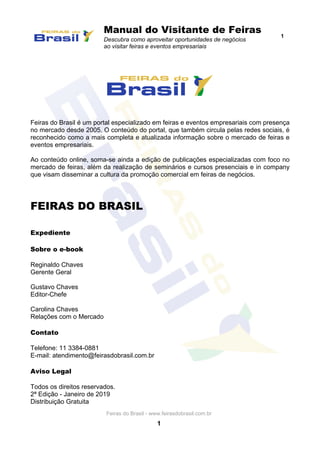 Manual do Visitante de Feiras
Descubra como aproveitar oportunidades de negócios
ao visitar feiras e eventos empresariais
1
Feiras do Brasil - www.feirasdobrasil.com.br
1
Feiras do Brasil é um portal especializado em feiras e eventos empresariais com presença
no mercado desde 2005. O conteúdo do portal, que também circula pelas redes sociais, é
reconhecido como a mais completa e atualizada informação sobre o mercado de feiras e
eventos empresariais.
Ao conteúdo online, soma-se ainda a edição de publicações especializadas com foco no
mercado de feiras, além da realização de seminários e cursos presenciais e in company
que visam disseminar a cultura da promoção comercial em feiras de negócios.
FEIRAS DO BRASIL
Expediente
Sobre o e-book
Reginaldo Chaves
Gerente Geral
Gustavo Chaves
Editor-Chefe
Carolina Chaves
Relações com o Mercado
Contato
Telefone: 11 3384-0881
E-mail: atendimento@feirasdobrasil.com.br
Aviso Legal
Todos os direitos reservados.
2ª Edição - Janeiro de 2019
Distribuição Gratuita
 