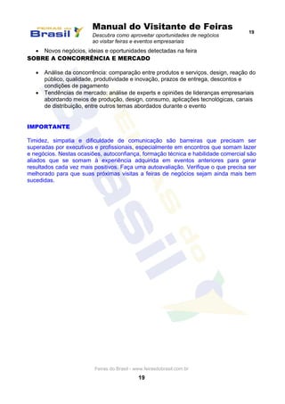 Manual do Visitante de Feiras
Descubra como aproveitar oportunidades de negócios
ao visitar feiras e eventos empresariais
19
Feiras do Brasil - www.feirasdobrasil.com.br
19
 Novos negócios, ideias e oportunidades detectadas na feira
SOBRE A CONCORRÊNCIA E MERCADO
 Análise da concorrência: comparação entre produtos e serviços, design, reação do
público, qualidade, produtividade e inovação, prazos de entrega, descontos e
condições de pagamento
 Tendências de mercado: análise de experts e opiniões de lideranças empresariais
abordando meios de produção, design, consumo, aplicações tecnológicas, canais
de distribuição, entre outros temas abordados durante o evento
IMPORTANTE
Timidez, simpatia e dificuldade de comunicação são barreiras que precisam ser
superadas por executivos e profissionais, especialmente em encontros que somam lazer
e negócios. Nestas ocasiões, autoconfiança, formação técnica e habilidade comercial são
aliados que se somam à experiência adquirida em eventos anteriores para gerar
resultados cada vez mais positivos. Faça uma autoavaliação. Verifique o que precisa ser
melhorado para que suas próximas visitas a feiras de negócios sejam ainda mais bem
sucedidas.
 