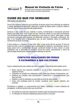 Manual do Visitante de Feiras
Descubra como aproveitar oportunidades de negócios
ao visitar feiras e eventos empresariais
20
Feiras do Brasil - www.feirasdobrasil.com.br
20
CUIDE DO QUE FOI SEMEADO
Atividades do pós-feira
Vimos nos capítulos anteriores que participar de feiras requer firme definição de objetivos
e metas, planejamento financeiro, pesquisa e coleta de dados sobre o evento e sobre o
mercado, dentre outras providências preparatórias.
Some-se a isto o fato de que, durante o evento, normalmente é necessário percorrer
longos percursos, ficar muito tempo em pé, manter-se atento ao que está acontecendo
nos corredores da feira para então selecionar o que deve ser visto e, além disso, manter
conversas amistosas com pessoas de diferentes culturas e formação profissional. De
fato, é um trabalho duro e desgastante que, se bem realizado, deixa um gratificante
sentimento de dever cumprido.
A feira acabou e o trabalho foi bem feito. Mas o jogo ainda não foi vencido. É hora de
cuidar de tudo o que foi semeado, pois a efetivação de negócios, normalmente, ocorre a
longo prazo com a continuidade da ação comercial iniciada na feira. Assim, é muito
importante que a retomada de contatos ocorra de pronto, aproveitando o clima de
aproximação deixado pelo contato pessoal realizado no evento.
CONTATOS REALIZADOS EM FEIRAS
É PATRIMÔNIO A SER CULTIVADO
Faça o cadastramento dos cartões de visita recebidos, registrando informações como:
 Breve resumo dos assuntos tratados e, se for o caso, expectativas quanto à
negócios futuros
 Classificar os contatos em categorias como: potenciais clientes, fornecedores, etc
 Destacar os contatos mais promissores e determinar o acompanhamento que
deve ser feito
 Detalhar o que foi solicitado ou prometido ao final de cada contato
 Fazer uma avaliação geral do contato: excelente, bom, regular, péssimo, por
exemplo
Providencie a seleção e o arquivamento dos folders, catálogos e outros materiais de
divulgação, cuidando sempre para que contenham:
 Os cartões de visita dos respectivos contatos sejam devidamente anexados
 A indicação do interesse despertado pelos produtos e serviços
 