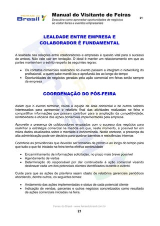 Manual do Visitante de Feiras
Descubra como aproveitar oportunidades de negócios
ao visitar feiras e eventos empresariais
21
Feiras do Brasil - www.feirasdobrasil.com.br
21
LEALDADE ENTRE EMPRESA E
COLABORADOR É FUNDAMENTAL
A lealdade nas relações entre colaboradores e empresas é quesito vital para o sucesso
de ambos. Não vale cair em tentação. O ideal é manter um relacionamento em que as
partes mantenham o estrito respeito às seguintes regras:
 Os contatos comerciais realizados no evento passam a integram o networking do
profissional, a quem cabe mantê-los e aprofundá-los ao longo do tempo
 Oportunidades de negócios geradas pela ação comercial em feiras serão sempre
da empresa
COORDENAÇÃO DO PÓS-FEIRA
Assim que o evento terminar, reúna a equipe da área comercial e de outros setores
interessados para apresentar o relatório final das atividades realizadas na feira e
compartilhar informações que possam contribuir para a ampliação da competitividade,
rentabilidade e eficácia das ações comerciais implementadas pela empresa.
Aproveite a presença de colaboradores engajados com o sucesso dos negócios para
realinhar a estratégia comercial na medida em que, neste momento, é possível ter em
mãos dados atualizados sobre o mercado e concorrência. Neste contexto, a presença da
alta administração pode ser decisiva para quebrar barreiras e resistências internas
Coordene as providências que deverão ser tomadas de pronto e ao longo do tempo para
que tudo o que foi iniciado na feira tenha efetiva continuidade
 Encaminhamento de informações solicitadas, no prazo mais breve possível
 Agendamento de visitas
 Determinação do responsável por dar continuidade à ação comercial visando
desbravar cada um dos potenciais clientes identificados durante o evento
Cuide para que as ações de pós-feira sejam objeto de relatórios gerenciais periódicos
abordando, dentre outros, os seguintes temas:
 Andamento das ações implementadas e status de cada potencial cliente
 Indicação de vendas, parcerias e outros negócios concretizados como resultado
de ações comerciais iniciadas na feira.
 