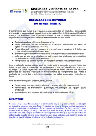 Manual do Visitante de Feiras
Descubra como aproveitar oportunidades de negócios
ao visitar feiras e eventos empresariais
22
Feiras do Brasil - www.feirasdobrasil.com.br
22
RESULTADOS E RETORNO
DO INVESTIMENTO
O cumprimento das metas e a avaliação dos investimentos em marketing, comunicação
empresarial e prospecção de negócios envolvem parâmetros subjetivos que dificultam a
apuração de resultados. Daí a importância de que, na fase de planejamento, as metas e
objetivos traçados sejam traduzidos em dados mensuráveis, tais como:
 Cartões trocados e efetivamente cadastrados
 Novos potenciais clientes, fornecedores e parceiros identificados em razão de
ações comerciais realizadas em feiras
 Encaminhamento de informações sobre produtos e serviços solicitadas por
potenciais clientes contatados em feiras
 Encontros agendados em continuidade a contatos comerciais iniciados em feiras
 Valor das vendas concretizadas e de outros negócios celebrados como resultado
de ações comerciais iniciadas em feiras
 Recuperação de clientes inativos em função de contatos realizados em feiras
Com a aplicação destes critérios pode-se medir tanto a extensão e produtividade dos
trabalhos realizados como o valor das vendas e dos outros negócios efetivados ao longo
do tempo. Os dados registrados à cada participação em feiras somados aos relatórios
periódicos do pós-feira viabilizam o monitoramento do cumprimento das metas e
avaliação do retorno dos investimentos alocados nas ações estratégicas realizadas em
feiras.
Com essas informações é possível, então, avaliar:
 Quais são os eventos pouco produtivos, nos quais não vale a pena investir
 Necessidade de treinamento, qualificação ou alteração de equipes pouco
produtivas
 Verificação do retorno sobre o investimento anual em visitas a feiras
IMPORTANTE
Realizar um pós-evento estruturado e consistente amplia expressivamente a efetivação
de negócios iniciados em uma feira. É preciso ter em mente que vendas, parcerias e
acordos comerciais normalmente não acontecem de imediato. De fato, é muito comum
acontecerem ao longo do tempo, em até dois anos ou mais, a depender do ramo de
atividade. Por isso sempre assinale em seus registros internos que o ponto de partida de
determinado contato foi uma feira. Somente com esse histórico será possível avaliar os
resultados da estratégia e analisar o retorno dos investimentos.
 