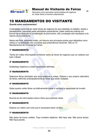 Manual do Visitante de Feiras
Descubra como aproveitar oportunidades de negócios
ao visitar feiras e eventos empresariais
23
Feiras do Brasil - www.feirasdobrasil.com.br
23
10 MANDAMENTOS DO VISITANTE
Guarde estes ensinamentos!
A estratégia comercial de visitar feiras de negócios foi aqui debatida no detalhe, desde o
planejamento, passando pelas atividades preparatórias, pelas melhores práticas em
termos de prospecção e coordenação de pós-evento, até a avaliação dos resultados e do
retorno do investimento.
Nesta reta final, deixamos então, um resumo dos principais pontos aqui debatidos como
reforço e consolidação dos conceitos que pretendemos transmitir. São os 10
Mandamentos do Visitante de Feiras:
1º MANDAMENTO
Tenha em mãos informações confiáveis sobre as feiras de negócios que se realizam por
todo o Brasil.
2º MANDAMENTO
Estabeleça objetivos e metas claramente definidas.
3º MANDAMENTO
Selecione feiras alinhadas aos seus objetivos e metas. Elabore o seu próprio calendário
de feiras, definindo antecipadamente as feiras que serão visitadas.
4º MANDAMENTO
Saiba quanto visitar feiras vai efetivamente custar e verifique a capacidade de investir.
5º MANDAMENTO
Municie-se de informações sobre a feira que pretende visitar.
6º MANDAMENTO
Elabore um roteiro com tudo que é necessário fazer na feira.
7º MANDAMENTO
Não deixe de trocar cartões. Faça contatos objetivos. Não faça sala. Não perca tempo.
Não fique parado.
 