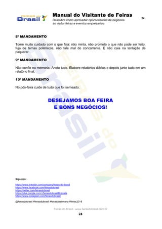 Manual do Visitante de Feiras
Descubra como aproveitar oportunidades de negócios
ao visitar feiras e eventos empresariais
24
Feiras do Brasil - www.feirasdobrasil.com.br
24
8º MANDAMENTO
Tome muito cuidado com o que fala: não minta, não prometa o que não pode ser feito,
fuja de temas polêmicos, não fale mal do concorrente. E não caia na tentação de
paquerar.
9º MANDAMENTO
Não confie na memoria. Anote tudo. Elabore relatórios diários e depois junte tudo em um
relatório final.
10º MANDAMENTO
No pós-feira cuide de tudo que foi semeado.
DESEJAMOS BOA FEIRA
E BONS NEGÓCIOS!
Siga nos:
https://www.linkedin.com/company/feiras-do-brasil
https://www.facebook.com/feirasdobrasil
https://twitter.com/feirasdobrasil
https://plus.google.com/+FeirasdobrasilBr/posts
https://www.instagram.com/feirasdobrasil/
@feirasdobrasil #feirasdobrasil #feirasdasemana #feiras2018
 
