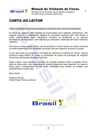 Manual do Visitante de Feiras
Descubra como aproveitar oportunidades de negócios
ao visitar feiras e eventos empresariais
2
Feiras do Brasil - www.feirasdobrasil.com.br
2
CARTA AO LEITOR
Visitar ou participar de feiras de negócios é muito bom para você (e sua empresa)!
As feiras de negócios estão repletas de oportunidade para visitantes profissionais. São
espaços criativos e inspiradores, repletos de novidades, perfeitos para você plantar e
colher oportunidades, fazer networking, conhecer as tendências e os avanços
tecnológicos, dentre muitos outros fatores que conduzem a efetivação de mais e melhores
negócios.
Por estas e muitas outras razões, sair do escritório e investir tempo em visitas contínuas
às feiras brasileiras é uma estratégia comercial vital para negócios de todos os portes.
É com esta visão que lançamos a 2ª Edição do "Manual do Visitante de Feiras", visando
continuar nossa missão de ajudar no incremento da cultura da promoção de negócios
através da participação em feiras e eventos.
Neste e-book, você encontrará números do mercado (balanço 2018 / projeções 2019),
além de dicas sobre como selecionar os eventos ideais para seus objetivos, um passo a
passo para o planejamento de sua visita, estratégias para realizar os contatos que
pretende fazer e muito mais.
Boa Leitura!
Gustavo Chaves
Editor-Chefe / Feiras do Brasil
 