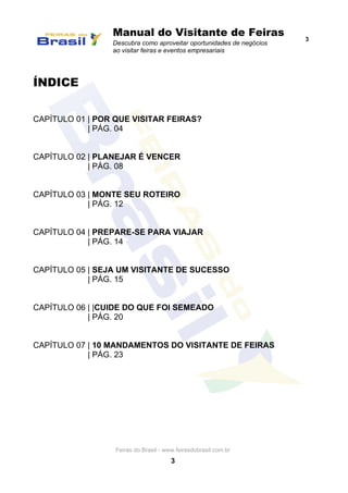Manual do Visitante de Feiras
Descubra como aproveitar oportunidades de negócios
ao visitar feiras e eventos empresariais
3
Feiras do Brasil - www.feirasdobrasil.com.br
3
ÍNDICE
CAPÍTULO 01 | POR QUE VISITAR FEIRAS?
| PÁG. 04
CAPÍTULO 02 | PLANEJAR É VENCER
| PÁG. 08
CAPÍTULO 03 | MONTE SEU ROTEIRO
| PÁG. 12
CAPÍTULO 04 | PREPARE-SE PARA VIAJAR
| PÁG. 14
CAPÍTULO 05 | SEJA UM VISITANTE DE SUCESSO
| PÁG. 15
CAPÍTULO 06 | |CUIDE DO QUE FOI SEMEADO
| PÁG. 20
CAPÍTULO 07 | 10 MANDAMENTOS DO VISITANTE DE FEIRAS
| PÁG. 23
 