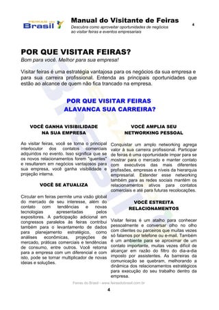 Manual do Visitante de Feiras
Descubra como aproveitar oportunidades de negócios
ao visitar feiras e eventos empresariais
4
Feiras do Brasil - www.feirasdobrasil.com.br
4
POR QUE VISITAR FEIRAS?
Bom para você. Melhor para sua empresa!
Visitar feiras é uma estratégia vantajosa para os negócios da sua empresa e
para sua carreira profissional. Entenda as principais oportunidades que
estão ao alcance de quem não fica trancado na empresa.
POR QUE VISITAR FEIRAS
ALAVANCA SUA CARREIRA?
VOCÊ GANHA VISIBILIDADE
NA SUA EMPRESA
Ao visitar feiras, você se torna o principal
interlocutor dos contatos comerciais
adquiridos no evento. Isso significa que se
os novos relacionamentos forem "quentes"
e resultarem em negócios vantajosos para
sua empresa, você ganha visibilidade e
projeção interna.
VOCÊ SE ATUALIZA
Circular em feiras permite uma visão global
do mercado de seu interesse, além do
contato com tendências e novas
tecnologias apresentadas pelos
expositores. A participação adicional em
congressos paralelos às feiras contribui
também para o levantamento de dados
para planejamento estratégico, como
análises econômicas, projeções de
mercado, práticas comerciais e tendências
de consumo, entre outros. Você retorna
para a empresa com um diferencial e com
isto, pode se tornar multiplicador de novas
ideias e soluções.
VOCÊ AMPLIA SEU
NETWORKING PESSOAL
Conquistar um amplo networking agrega
valor à sua carreira profissional. Participar
de feiras é uma oportunidade ímpar para se
mostrar para o mercado e manter contato
com executivos das mais diferentes
profissões, empresas e níveis da hierarquia
empresarial. Estender esse networking
também para as redes sociais mantém os
relacionamentos ativos para contatos
comerciais e até para futuras recolocações.
VOCÊ ESTREITA
RELACIONAMENTOS
Visitar feiras é um atalho para conhecer
pessoalmente e conversar olho no olho
com clientes ou parceiros que muitas vezes
só falamos por telefone ou e-mail. Também
é um ambiente para se aproximar de um
contato importante, muitas vezes difícil de
alcançar em razão do filtro do dia-a-dia
imposto por assistentes. As barreiras da
comunicação se quebram, melhorando a
dinâmica dos relacionamentos estratégicos
para execução do seu trabalho dentro da
empresa.
 