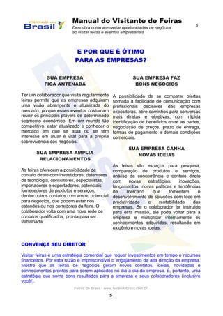 Manual do Visitante de Feiras
Descubra como aproveitar oportunidades de negócios
ao visitar feiras e eventos empresariais
5
Feiras do Brasil - www.feirasdobrasil.com.br
5
E POR QUE É ÓTIMO
PARA AS EMPRESAS?
SUA EMPRESA
FICA ANTENADA
Ter um colaborador que visita regularmente
feiras permite que as empresas adquiram
uma visão abrangente e atualizada do
mercado, porque esses eventos costumam
reunir os principais players de determinado
segmento econômico. Em um mundo tão
competitivo, estar atualizado e conhecer o
mercado em que se atua ou se tem
interesse em atuar é vital para a própria
sobrevivência dos negócios.
SUA EMPRESA AMPLIA
RELACIONAMENTOS
As feiras oferecem a possibilidade de
contato direto com investidores, detentores
de tecnologia, consultores, especialistas,
importadores e exportadores, potenciais
fornecedores de produtos e serviços,
dentre outros contatos com amplo potencial
para negócios, que podem estar nos
estandes ou nos corredores da feira. O
colaborador volta com uma nova rede de
contatos qualificados, pronta para ser
trabalhada.
SUA EMPRESA FAZ
BONS NEGÓCIOS
A possibilidade de se comparar ofertas
somada à facilidade de comunicação com
profissionais decisores das empresas
expositoras, abre caminhos para conversas
mais diretas e objetivas, com rápida
identificação de benefícios entre as partes,
negociação de preços, prazo de entrega,
formas de pagamento e demais condições
comerciais.
SUA EMPRESA GANHA
NOVAS IDEIAS
As feiras são espaços para pesquisa,
comparação de produtos e serviços,
análise da concorrência e contato direto
com novas estratégias, inovações,
lançamentos, novas práticas e tendências
de mercado que fomentam o
desenvolvimento de soluções com foco em
produtividade e rentabilidade das
empresas. Se o colaborador for instruído
para esta missão, ele pode voltar para a
empresa e multiplicar internamente os
conhecimentos adquiridos, resultando em
oxigênio e novas ideias.
CONVENÇA SEU DIRETOR
Visitar feiras é uma estratégia comercial que requer investimentos em tempo e recursos
financeiros. Por esta razão é imprescindível o engajamento da alta direção da empresa.
Mostre que as feiras de negócios geram novos contatos, idéias, novidades e
conhecimentos prontos para serem aplicados no dia-a-dia da empresa. É, portanto, uma
estratégia que soma bons resultados para a empresa e seus colaboradores (inclusive
você!).
 
