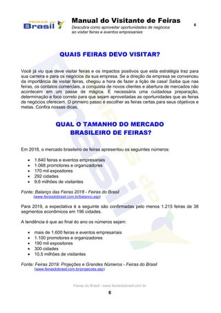 Manual do Visitante de Feiras
Descubra como aproveitar oportunidades de negócios
ao visitar feiras e eventos empresariais
6
Feiras do Brasil - www.feirasdobrasil.com.br
6
QUAIS FEIRAS DEVO VISITAR?
Você já viu que deve visitar feiras e os impactos positivos que esta estratégia traz para
sua carreira e para os negócios da sua empresa. Se a direção da empresa se convenceu
da importância de visitar feiras, chegou a hora de fazer a lição de casa! Saiba que nas
feiras, os contatos comerciais, a conquista de novos clientes e abertura de mercados não
acontecem em um passe de mágica. É necessária uma cuidadosa preparação,
determinação e foco correto para que sejam aproveitadas as oportunidades que as feiras
de negócios oferecem. O primeiro passo é escolher as feiras certas para seus objetivos e
metas. Confira nossas dicas.
QUAL O TAMANHO DO MERCADO
BRASILEIRO DE FEIRAS?
Em 2018, o mercado brasileiro de feiras apresentou os seguintes números:
 1.640 feiras e eventos empresariais
 1.068 promotores e organizadores
 170 mil expositores
 292 cidades
 9,6 milhões de visitantes
Fonte: Balanço das Feiras 2018 - Feiras do Brasil
(www.feirasdobrasil.com.br/balanco.asp)
Para 2019, a expectativa é a seguinte são confirmadas pelo menos 1.215 feiras de 38
segmentos econômicos em 196 cidades.
A tendência é que ao final do ano os números sejam:
 mais de 1.600 feiras e eventos empresariais
 1.100 promotores e organizadores
 190 mil expositores
 300 cidades
 10,5 milhões de visitantes
Fonte: Feiras 2019: Projeções e Grandes Números - Feiras do Brasil
(www.feirasdobrasil.com.br/projecoes.asp)
 