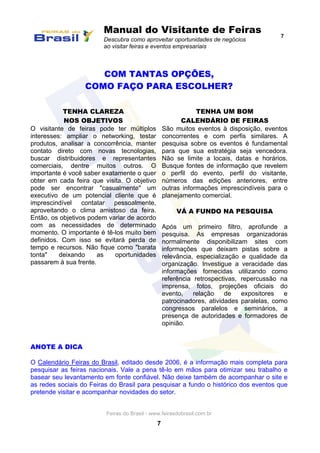 Manual do Visitante de Feiras
Descubra como aproveitar oportunidades de negócios
ao visitar feiras e eventos empresariais
7
Feiras do Brasil - www.feirasdobrasil.com.br
7
COM TANTAS OPÇÕES,
COMO FAÇO PARA ESCOLHER?
TENHA CLAREZA
NOS OBJETIVOS
O visitante de feiras pode ter múltiplos
interesses: ampliar o networking, testar
produtos, analisar a concorrência, manter
contato direto com novas tecnologias,
buscar distribuidores e representantes
comerciais, dentre muitos outros. O
importante é você saber exatamente o quer
obter em cada feira que visita. O objetivo
pode ser encontrar "casualmente" um
executivo de um potencial cliente que é
imprescindível contatar pessoalmente,
aproveitando o clima amistoso da feira.
Então, os objetivos podem variar de acordo
com as necessidades de determinado
momento. O importante é tê-los muito bem
definidos. Com isso se evitará perda de
tempo e recursos. Não fique como "barata
tonta" deixando as oportunidades
passarem à sua frente.
TENHA UM BOM
CALENDÁRIO DE FEIRAS
São muitos eventos à disposição, eventos
concorrentes e com perfis similares. A
pesquisa sobre os eventos é fundamental
para que sua estratégia seja vencedora.
Não se limite a locais, datas e horários.
Busque fontes de informação que revelem
o perfil do evento, perfil do visitante,
números das edições anteriores, entre
outras informações imprescindíveis para o
planejamento comercial.
VÁ A FUNDO NA PESQUISA
Após um primeiro filtro, aprofunde a
pesquisa. As empresas organizadoras
normalmente disponibilizam sites com
informações que deixam pistas sobre a
relevância, especialização e qualidade da
organização. Investigue a veracidade das
informações fornecidas utilizando como
referência retrospectivas, repercussão na
imprensa, fotos, projeções oficiais do
evento, relação de expositores e
patrocinadores, atividades paralelas, como
congressos paralelos e seminários, a
presença de autoridades e formadores de
opinião.
ANOTE A DICA
O Calendário Feiras do Brasil, editado desde 2006, é a informação mais completa para
pesquisar as feiras nacionais. Vale a pena tê-lo em mãos para otimizar seu trabalho e
basear seu levantamento em fonte confiável. Não deixe também de acompanhar o site e
as redes sociais do Feiras do Brasil para pesquisar a fundo o histórico dos eventos que
pretende visitar e acompanhar novidades do setor.
 
