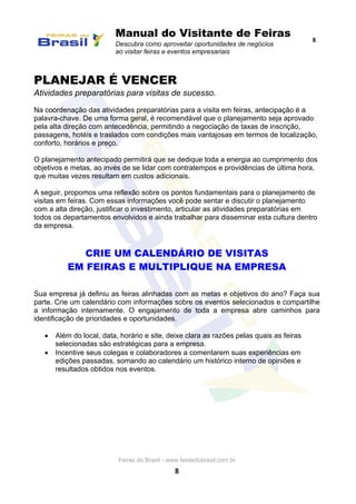 Manual do Visitante de Feiras
Descubra como aproveitar oportunidades de negócios
ao visitar feiras e eventos empresariais
8
Feiras do Brasil - www.feirasdobrasil.com.br
8
PLANEJAR É VENCER
Atividades preparatórias para visitas de sucesso.
Na coordenação das atividades preparatórias para a visita em feiras, antecipação é a
palavra-chave. De uma forma geral, é recomendável que o planejamento seja aprovado
pela alta direção com antecedência, permitindo a negociação de taxas de inscrição,
passagens, hotéis e traslados com condições mais vantajosas em termos de localização,
conforto, horários e preço.
O planejamento antecipado permitirá que se dedique toda a energia ao cumprimento dos
objetivos e metas, ao invés de se lidar com contratempos e providências de última hora,
que muitas vezes resultam em custos adicionais.
A seguir, propomos uma reflexão sobre os pontos fundamentais para o planejamento de
visitas em feiras. Com essas informações você pode sentar e discutir o planejamento
com a alta direção, justificar o investimento, articular as atividades preparatórias em
todos os departamentos envolvidos e ainda trabalhar para disseminar esta cultura dentro
da empresa.
CRIE UM CALENDÁRIO DE VISITAS
EM FEIRAS E MULTIPLIQUE NA EMPRESA
Sua empresa já definiu as feiras alinhadas com as metas e objetivos do ano? Faça sua
parte. Crie um calendário com informações sobre os eventos selecionados e compartilhe
a informação internamente. O engajamento de toda a empresa abre caminhos para
identificação de prioridades e oportunidades.
 Além do local, data, horário e site, deixe clara as razões pelas quais as feiras
selecionadas são estratégicas para a empresa.
 Incentive seus colegas e colaboradores a comentarem suas experiências em
edições passadas, somando ao calendário um histórico interno de opiniões e
resultados obtidos nos eventos.
 