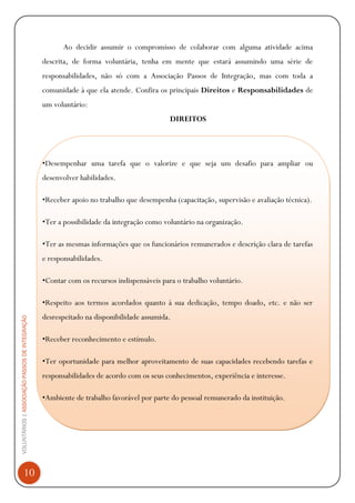 VOLUNTÁRIOS|ASSOCIAÇÃOPASSOSDEINTEGRAÇÃO
10
Ao decidir assumir o compromisso de colaborar com alguma atividade acima
descrita, de forma voluntária, tenha em mente que estará assumindo uma série de
responsabilidades, não só com a Associação Passos de Integração, mas com toda a
comunidade à que ela atende. Confira os principais Direitos e Responsabilidades de
um voluntário:
DIREITOS
•Desempenhar uma tarefa que o valorize e que seja um desafio para ampliar ou
desenvolver habilidades.
•Receber apoio no trabalho que desempenha (capacitação, supervisão e avaliação técnica).
•Ter a possibilidade da integração como voluntário na organização.
•Ter as mesmas informações que os funcionários remunerados e descrição clara de tarefas
e responsabilidades.
•Contar com os recursos indispensáveis para o trabalho voluntário.
•Respeito aos termos acordados quanto à sua dedicação, tempo doado, etc. e não ser
desrespeitado na disponibilidade assumida.
•Receber reconhecimento e estímulo.
•Ter oportunidade para melhor aproveitamento de suas capacidades recebendo tarefas e
responsabilidades de acordo com os seus conhecimentos, experiência e interesse.
•Ambiente de trabalho favorável por parte do pessoal remunerado da instituição.
 