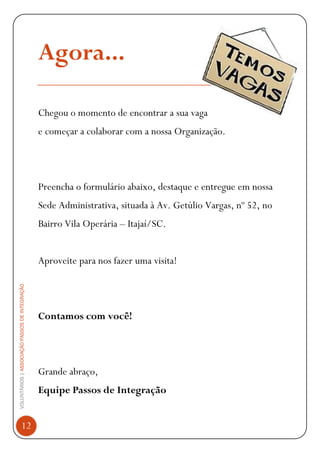 VOLUNTÁRIOS|ASSOCIAÇÃOPASSOSDEINTEGRAÇÃO
12
Agora...
Chegou o momento de encontrar a sua vaga
e começar a colaborar com a nossa Organização.
Preencha o formulário abaixo, destaque e entregue em nossa
Sede Administrativa, situada à Av. Getúlio Vargas, nº 52, no
Bairro Vila Operária – Itajaí/SC.
Aproveite para nos fazer uma visita!
Contamos com você!
Grande abraço,
Equipe Passos de Integração
 