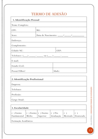 VOLUNTÁRIOS|ASSOCIAÇÃOPASSOSDEINTEGRAÇÃO
13
TERMO DE ADESÃO
1. Identificação Pessoal
Nome Completo:
CPF: RG:
Sexo: Data de Nascimento: ____/_____/_________
Endereço:
Complemento:
Cidade/SC: CEP:
Telefones: (___) _____-_____ ou (___ ) _____-_____
E-mail:
Estado Civil:
Possui Filhos? Idade:
2. Identificação Profissional
Empresa:
Telefones
Profissão:
Cargo Atual:
3. Escolaridade
( ) Ensino
Fundamental
( ) Ensino
Médio
( ) Ensino
Superior
( ) Pós
Graduação
( )
Mestrado
( )
Doutorado
Formação Acadêmica:
 