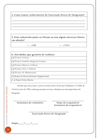 VOLUNTÁRIOS|ASSOCIAÇÃOPASSOSDEINTEGRAÇÃO
14
4. Como tomou conhecimento da Associação Passos de Integração?
________________________________________________________
________________________________________________________
________________________________________________________
5. Está cadastrado junto ao Fórum ou tem algum interesse futuro
em adoção?
( ) SIM ( ) NÃO
6. Atividades que gostaria de realizar:
( ) Projeto Leitura
( ) Projeto Família Amiga da Criança
( ) Projeto Brincar é Educar
( ) Projeto Arte e Cultura
( ) Projeto de Manutenção
( ) Projeto de Desenvolvimento Organizacional
( ) Projeto Portas Abertas
Declaro que estou ciente e aceito os termos da Lei do Serviço Voluntário, n° 9.608, de
18 de fevereiro de 1998, sendo que prestarei serviços voluntários na Associação Passos de
Integração.
___________________________
Assinatura do voluntário
__________________________
Nome do responsável
Assinatura do responsável
________________________________
Associação Passos de Integração
Itajaí,____/____/____.
 