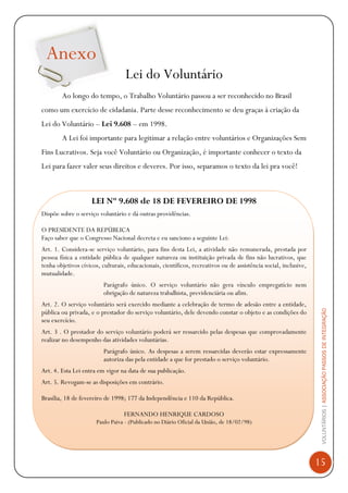 VOLUNTÁRIOS|ASSOCIAÇÃOPASSOSDEINTEGRAÇÃO
15
Anexo
Lei do Voluntário
Ao longo do tempo, o Trabalho Voluntário passou a ser reconhecido no Brasil
como um exercício de cidadania. Parte desse reconhecimento se deu graças à criação da
Lei do Voluntário – Lei 9.608 – em 1998.
A Lei foi importante para legitimar a relação entre voluntários e Organizações Sem
Fins Lucrativos. Seja você Voluntário ou Organização, é importante conhecer o texto da
Lei para fazer valer seus direitos e deveres. Por isso, separamos o texto da lei pra você!
LEI Nº 9.608 de 18 DE FEVEREIRO DE 1998
Dispõe sobre o serviço voluntário e dá outras providências.
O PRESIDENTE DA REPÚBLICA
Faço saber que o Congresso Nacional decreta e eu sanciono a seguinte Lei:
Art. 1. Considera-se serviço voluntário, para fins desta Lei, a atividade não remunerada, prestada por
pessoa física a entidade pública de qualquer natureza ou instituição privada de fins não lucrativos, que
tenha objetivos cívicos, culturais, educacionais, científicos, recreativos ou de assistência social, inclusive,
mutualidade.
Parágrafo único. O serviço voluntário não gera vínculo empregatício nem
obrigação de natureza trabalhista, previdenciária ou afim.
Art. 2. O serviço voluntário será exercido mediante a celebração de termo de adesão entre a entidade,
pública ou privada, e o prestador do serviço voluntário, dele devendo constar o objeto e as condições do
seu exercício.
Art. 3 . O prestador do serviço voluntário poderá ser ressarcido pelas despesas que comprovadamente
realizar no desempenho das atividades voluntárias.
Parágrafo único. As despesas a serem ressarcidas deverão estar expressamente
autoriza das pela entidade a que for prestado o serviço voluntário.
Art. 4. Esta Lei entra em vigor na data de sua publicação.
Art. 5. Revogam-se as disposições em contrário.
Brasília, 18 de fevereiro de 1998; 177 da Independência e 110 da República.
FERNANDO HENRIQUE CARDOSO
Paulo Paiva - (Publicado no Diário Oficial da União, de 18/02/98)
 