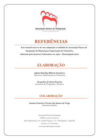 VOLUNTÁRIOS|ASSOCIAÇÃOPASSOSDEINTEGRAÇÃO
16
REFERÊNCIAS
Este manual trata-se de uma adaptação à realidade da Associação Passos de
Integração do Manual para Capacitação do Voluntário,
elaborado pelo Instituto Voluntários em Ação – Florianópolis 2010.
ELABORAÇÃO
Aghata Karoliny Ribeiro Gonsalves
Assessora Administrativa e Financeira
Jacqueline de Souza Emerim
Assessora de Programas e Projetos
COLABORAÇÃO
Janaina Francisca Vicente dos Santos da Veiga
Assessora Jurídica
Associação Passos de Integração
CNPJ: 04.548.805/0001-25
Sede Administrativa: Av. Getúlio Vargas, nº 52 – Vila Operária – Itajaí/SC
Contato: 47| 3349-9632
www.passosdeintegracao.org.br
 