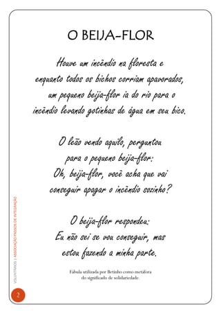VOLUNTÁRIOS|ASSOCIAÇÃOPASSOSDEINTEGRAÇÃO
2
O BEIJA-FLOR
Houve um incêndio na floresta e
enquanto todos os bichos corriam apavorados,
um pequeno beija-flor ia do rio para o
incêndio levando gotinhas de água em seu bico.
O leão vendo aquilo, perguntou
para o pequeno beija-flor:
Oh, beija-flor, você acha que vai
conseguir apagar o incêndio sozinho?
O beija-flor respondeu:
Eu não sei se vou conseguir, mas
estou fazendo a minha parte.
Fábula utilizada por Betinho como metáfora
do significado de solidariedade.
 