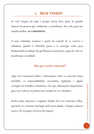 VOLUNTÁRIOS|ASSOCIAÇÃOPASSOSDEINTEGRAÇÃO
3
1. BEM VINDO!
Se você chegou até aqui é porque deseja fazer parte do grande
número de pessoas que colaboram e contribuem, dia a dia, para um
mundo melhor: os voluntários.
A ação voluntária acontece a partir da vontade de se exercer a
cidadania, quando o indivíduo passa a se enxergar como peça
fundamental na solução dos problemas sociais locais, capaz de criar ou
transformar a realidade.
Mas por onde começar?
Aqui você encontrará dados e informações sobre os conceitos dessa
atividade, as responsabilidades necessárias, legislação e alguns
exemplos de trabalhos voluntários. Ou seja, informações importantes
para você colocar em prática sua vontade de ser voluntário.
Sendo assim, lançamos o seguinte desafio: leia esse material, reflita,
questione-se, encontre um lugar onde possa ajudar, coloque a mão na
massa e dê seu passo em favor da criança!
 