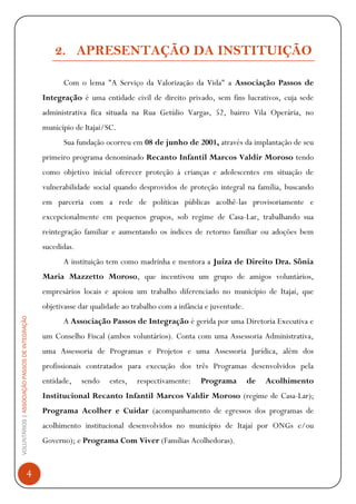 VOLUNTÁRIOS|ASSOCIAÇÃOPASSOSDEINTEGRAÇÃO
4
2. APRESENTAÇÃO DA INSTITUIÇÃO
Com o lema "A Serviço da Valorização da Vida" a Associação Passos de
Integração é uma entidade civil de direito privado, sem fins lucrativos, cuja sede
administrativa fica situada na Rua Getúlio Vargas, 52, bairro Vila Operária, no
município de Itajaí/SC.
Sua fundação ocorreu em 08 de junho de 2001, através da implantação de seu
primeiro programa denominado Recanto Infantil Marcos Valdir Moroso tendo
como objetivo inicial oferecer proteção à crianças e adolescentes em situação de
vulnerabilidade social quando desprovidos de proteção integral na família, buscando
em parceria com a rede de políticas públicas acolhê-las provisoriamente e
excepcionalmente em pequenos grupos, sob regime de Casa-Lar, trabalhando sua
reintegração familiar e aumentando os índices de retorno familiar ou adoções bem
sucedidas.
A instituição tem como madrinha e mentora a Juíza de Direito Dra. Sônia
Maria Mazzetto Moroso, que incentivou um grupo de amigos voluntários,
empresários locais e apoiou um trabalho diferenciado no município de Itajaí, que
objetivasse dar qualidade ao trabalho com a infância e juventude.
A Associação Passos de Integração é gerida por uma Diretoria Executiva e
um Conselho Fiscal (ambos voluntários). Conta com uma Assessoria Administrativa,
uma Assessoria de Programas e Projetos e uma Assessoria Jurídica, além dos
profissionais contratados para execução dos três Programas desenvolvidos pela
entidade, sendo estes, respectivamente: Programa de Acolhimento
Institucional Recanto Infantil Marcos Valdir Moroso (regime de Casa-Lar);
Programa Acolher e Cuidar (acompanhamento de egressos dos programas de
acolhimento institucional desenvolvidos no município de Itajaí por ONGs e/ou
Governo); e Programa Com Viver (Famílias Acolhedoras).
 