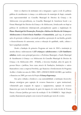 VOLUNTÁRIOS|ASSOCIAÇÃOPASSOSDEINTEGRAÇÃO
5
Entre os objetivos da instituição está a integração e apoio à rede de políticas
públicas de atendimento à criança e ao adolescente do município de Itajaí, contando
com representatividade no Conselho Municipal de Direitos da Criança e do
Adolescente (vice-presidência), no Conselho Municipal de Assistência Social e no
Fórum Municipal dos Direitos da Criança e do Adolescente, fortalecendo em Itajaí as
políticas de atendimento infantojuvenil, principalmente quanto a implantação do
Plano Municipal de Promoção, Proteção e Defesa do Direito de Crianças e
Adolescentes à Convivência Familiar e Comunitária, qual seja, de priorizar
ações de proteção à infância e juventude paralelas a promoção de sua família, gerando
o desenvolvimento de autonomia, acesso a educação de qualidade, saúde, cultura e
lazer à população atendida.
Desde a fundação do primeiro Programa até maio de 2010 a instituição já
atendeu direta e indiretamente 1.327 crianças e adolescentes e 1.251 familiares
adultos, tendo como principal parceiros: a Prefeitura Municipal, o Fundo Municipal
de Atendimento à Criança e ao Adolescente do Conselho Municipal de Direitos da
Criança e do Adolescente (FIA - ITAJAÍ), o Governo Estadual, além do apoio de
pessoas físicas e jurídicas, bem como através de Fundações, Instituições e outros
financiadores como a empresa Petrobrás, que financiou o fortalecimento do Programa
Acolher e Cuidar nos anos de 2006 e 2007 e UNESCO/REDE GLOBO, que também
o financiou em 2009, por meio do Projeto Criança Esperança.
Em ações voltadas a fortalecer a sua sustentabilidade a instituição desenvolve
alianças estratégicas para captação de recursos financeiros e apoio institucional,
voluntariado para ocupação de espaços e equipamentos; captação de recursos
financeiros por meio da destinação de parte do imposto de renda devido de Pessoas
Físicas e Pessoas Jurídicas por meio da resolução 12 do COMDICA - Itajaí (doação
casada); financiamento próprio com recursos levantados por meio de eventos.
 