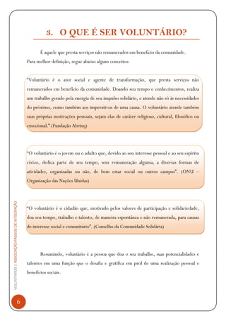 VOLUNTÁRIOS|ASSOCIAÇÃOPASSOSDEINTEGRAÇÃO
6
3. O QUE É SER VOLUNTÁRIO?
É aquele que presta serviços não remunerados em benefício da comunidade.
Para melhor definição, segue abaixo alguns conceitos:
“Voluntário é o ator social e agente de transformação, que presta serviços não
remunerados em benefício da comunidade. Doando seu tempo e conhecimentos, realiza
um trabalho gerado pela energia de seu impulso solidário, e atende não só às necessidades
do próximo, como também aos imperativos de uma causa. O voluntário atende também
suas próprias motivações pessoais, sejam elas de caráter religioso, cultural, filosófico ou
emocional.” (Fundação Abrinq)
“O voluntário é o jovem ou o adulto que, devido ao seu interesse pessoal e ao seu espírito
cívico, dedica parte de seu tempo, sem remuneração alguma, a diversas formas de
atividades, organizadas ou não, de bem estar social ou outros campos”. (ONU –
Organização das Nações Unidas)
“O voluntário é o cidadão que, motivado pelos valores de participação e solidariedade,
doa seu tempo, trabalho e talento, de maneira espontânea e não remunerada, para causas
de interesse social e comunitário”. (Conselho da Comunidade Solidária)
Resumindo, voluntário é a pessoa que doa o seu trabalho, suas potencialidades e
talentos em uma função que o desafia e gratifica em prol de uma realização pessoal e
benefícios sociais.
 