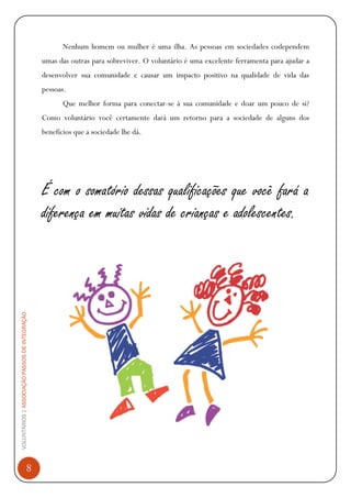 VOLUNTÁRIOS|ASSOCIAÇÃOPASSOSDEINTEGRAÇÃO
8
Nenhum homem ou mulher é uma ilha. As pessoas em sociedades codependem
umas das outras para sobreviver. O voluntário é uma excelente ferramenta para ajudar a
desenvolver sua comunidade e causar um impacto positivo na qualidade de vida das
pessoas.
Que melhor forma para conectar-se à sua comunidade e doar um pouco de si?
Como voluntário você certamente dará um retorno para a sociedade de alguns dos
benefícios que a sociedade lhe dá.
É com o somatório dessas qualificações que você fará a
diferença em muitas vidas de crianças e adolescentes.
 