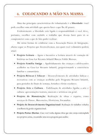 VOLUNTÁRIOS|ASSOCIAÇÃOPASSOSDEINTEGRAÇÃO
9
4. COLOCANDO A MÃO NA MASSA
Uma das principais características do voluntariado é a liberdade: você
pode escolher uma atividade que queria fazer e que lhe dê prazer.
Evidentemente a liberdade está ligada à responsabilidade e você deve,
portanto, escolher com cuidado o trabalho que deseja fazer para só se
comprometer com o que de fato puder realizar.
Há várias formas de colaborar com a Associação Passos de Integração,
abaixo segue os Projetos que desenvolvemos, nos quais você voluntário poderá
atuar:
Projeto Leitura – Apoio e Incentivo a Leitura através de contação de
histórias na Casa-Lar Recanto Infantil Marcos Valdir Moroso.
Projeto Família Amiga – Apadrinhamento das crianças e adolescentes
acolhidos na Casa-Lar Recanto Infantil, proporcionando a convivência
familiar e comunitária.
Projeto Brincar é Educar – Desenvolvimento de atividades lúdicas e
recreativas com as crianças acolhidas pelo Programa Recanto Infantil,
para períodos de finais de semana, feriados e férias escolares.
Projeto Arte e Cultura - Viabilização de atividades ligadas a arte e
cultura: apresentações teatrais, musicais e artísticas em geral.
Projeto de Manutenção: Realização de obras e reparos, como
serviços de Pintor, Marceneiro, Eletricista, Encanador.
Projeto de Desenvolvimento Organizacional: Realização de trabalhos voltados
à melhoria da gestão organizacional.
Projeto Portas Abertas: Caso você tenha alguma ideia que não esteja contemplada
nos projetos acima, encaminhe uma nova proposta para análise.
 