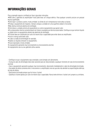 INFORMAções gerais
Para a operação segura e confiável por favor siga estas instruções:
•NÃO abra o gabinete do amplificador! Você pode levar um choque elétrico. Para qualquer conserto procure um pessoal
técnico qualificado.
•Evite expor o produto a poeira, muita umidade, luz direta do sol e temperaturas muito altas ou baixas.
•Proteja o equipamento de impactos. Sempre coloque a unidade em uma superfície estável e horizontal.
•Não obstrua nenhuma abertura de ventilação.
•Evite deixar a unidade próxima de aquecedores ou outros equipamentos que geram calor.
•Os componentes internos somente devem ser limpos e ajustados por técnicos autorizados. Certifique-se que nenhum líquido
ou objeto entre no equipamento através das aberturas de ventilação.
•O fusível deve ser substituído por outro de mesmo tipo e capacidade para evitar danos ao amplificador.
Procure o serviço autorizado caso:
•o cabo ou botão de alimentação for avariado,
•objetos ou líquidos entraram no equipamento,
•houve exposição a muita umidade,
•o equipamento apresenta mau funcionamento ou funcionamento anormal,
•o equipamento caiu ou seu gabinete sofreu avarias.

- Certifique-se que o equipamento seja conectado a uma tomada com aterramento.
- O plug do cabo de alimentação deve estar acessível para ser desconectado a qualquer momento em caso de funcionamento
anormal.
- Caso o equipamento apresente qualquer mau funcionamento, desconecte imediatamente o cabo de alimentação da tomada.
- Use pedais de efeitos somente entre o instrumento e o amplificador uma vez que eles não atendem as especificações elétricas
do loop de efeitos.
- Desconecte da tomada sempre que for trocar o fusível.
- Substitua o fusível apenas por outro de mesmo tipo e capacidade. Nunca tente eliminar o fusível com jumpers ou similares.

4

 