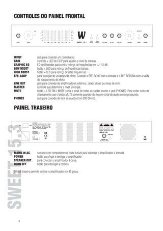 CONTROLES DO PAINEL
FRONT PANEL CONTROLS FRONTAL

INPUT	

ENGLISH 15.3 15.3
SWEET SWEET

GAIN	
INPUT
GRAPHIC EQ	
GAIN
LOW BOOST	
GRAPHIC EQ
HIGH BOOST	
LOW BOOST
EFF. LOOP	
HIGH BOOST
EFF.LINE OUT	
LOOP
MASTER	

LINEMUTE	
OUT
MASTER
MUTE
PHONES	
PHONES

jack para conectar um contrabaixo.
controle + LED de CLIP para
socket to plug in a bass guitar. ajustar o nível de entrada.
EQ de 8 bandas para corte / reforço de frequências em +/- 12 dB.
control + CLIP LED to adjust the input level.
botão + LED para reforço de frequências baixas.
8 band EQ to cut / boost the respective frequencies by +/- 12 dB.
botão + LED para reforço de altas frequências.
switch + LED to boost deep frequencies.
para inserção de unidades de efeito. Conecte o EFF. SEND com a entrada e o EFF. RETURN com a saída
switch +equipamento dehigh frequencies.
do LED to boost efeito.
for the insertion of effect amplificadores externos, caixas ativasinput andde som.
jack para conexão de units. Connect EFF. SEND with the ou mesa EFF. RETURN with the output of the
device.
effectcontrole que determina o nível principal.
socket allows connecting additional power amplifiers,saídas exceto o jackaPHONES.console. ruído de
botão + LED ON / MUTE corta o sinal de todas as active cabinets or mixing Para evitar
control determines the main level. somente quando não houver sinal de áudio sendo produzido.
chaveamento use o botão MUTE
switch + ON /conexãoLEDfone de ouvido (minof all Ohms). except the PHONES socket. To avoid switching noise
jack para MUTE de mutes the signal 200 outputs
use the MUTE switch only when no audio signal is beeing played back.
socket for connecting headphones (min 200 Ohm).

PAINEL TRASEIRO

REAR PANEL

MAINS IN AC	
soquete com compartimento porta fusível para conectar o amplificador à tomada.
POWER	
botão para ligar e desligar o amplificador.
SPEAKER OUT	
para conectar o amplificador à caixa.
MAINS IN OFF	 terminal with integratedafuse compartment for connecting the amplifier to mains.
HORN AC
botão para desligar corneta.

POWER
switch for turning the amplifier on and off.
SPEAKER traseiro permite inclinar oamplifier to the speaker.
O tripé OUT to connect the amplificador em 45 graus.
HORN OFF
switch to turn the horn off.

The rear stand allows for a 45-degree tilt of the amplifier.

6

 