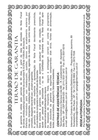 Por favor, contacte a Tecmusic ou a Intermusic para obter informações sobre a autorizada mais próxima a você.

REDE AUTORIZADA:

Intermusic Comércio de Equipamentos Eletrônicos Ltda. - Praça Américo Jacomino, 89
Sumarezinho - São Paulo - SP - Tel: (11) 3675 8802 Fax (11) 3672-7536
mariahelena@intermusic.com.br / george@intermusic.com.br

Tecmusic Comércio e Serviços Ltda ME. - R. Lacedemônia, 88 - Aeroporto
São Paulo - SP - CEP 04634-020 - Tel: (011) 5031 3472 Fax: (011) 5031 6318
e-mail: service@tecmusic.com.br - www.tecmusic.com.br

CENTRAIS DE ASSISTÊNCIAS TÉCNICA:

A garantia é válida pelo período de 90 dias, a partir da data da emissão da Nota Fiscal
de venda, emitida pela loja (conforme lei do consumidor N. 8.078 de 11/09 Art. 26 inciso II).
Defeitos motivados pelo uso inadequado, quedas, danos ao acabamento externo por
mau uso, transportes, instalações elétricas inadequadas, agentes da natureza - tais como raios, inundações,
corrosões, desgaste natural de uso -, anulam a garantia.
A garantia só é valida mediante a apresentação da Nota Fiscal devidamente preenchida,
com os dados do comprador e do Certificado de Garantia.
Será anulada a garantia, caso o produto apresente qualquer sinal de violação, conserto ou
ajuste por pessoa não autorizada - ou se o Certifidado de Garantia e/ou a Nota Fiscal apresentarem sinal de adulteração ou rasura.
As despesas de transporte, frete, seguro e embalagem correm por conta do proprietário.
Estão excluídos da garantia os seguintes componentes: disk drive, fontes de alimentação,
teclas, chaves e botões, displays/VU, falantes e tweeteres.

TERMO DE GARANTIA

 