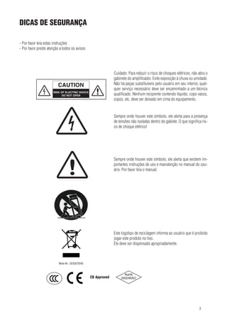 dicas de segurança
SAFETY HINTS
- Por favor leia estas instruções
- Por favor preste atenção a todos os avisos

- Please read these instructions
- Please heed all warnings

Cuidado: Para reduzir orisk of de choques elétricos, não abra o
Caution: To reduce the risco electric shock, do
gabinete do amplificador. Evite exposição à chuva ou umidade.
not open the amplifier’s case. Avoid exposure to
Não há peças substituíveis pelo usuário inside, interior, qualrain or moisture. No user serviceable parts em seu
quer serviço necessário deve ser encaminhado a um técnico
refer all service to a qualified technician. No vesqualificado. Nenhum recipiente contendo líquido, copo vasos,
sel filled with liquids, such as vases shall be placed on top of the unit.
copos, etc. deve ser deixado em cima do equipamento.

Sempre onde houver este appears, alerts alertatopara a presença
This symbol, wherever it símbolo, ele you
de tensões não isoladas dentro do gabiete. O que significa risthe presence of dangerous non-insulated voltage
co de choque elétrico! electric shock!
inside the case. Risk of

ENGLISH

!

Sempre onde houver este símbolo, indicates to existem imThis symbol, wherever it appears, ele alerta que
portantes instruções de uso e manutenção no manual do usuimportant operating and maintenance instructário. Porthis user manual. Please read the manual.
ions in favor leia o manual.

Este logotipo de reciclagemthe end user that it is que é proibido
This recycling logo informs informa ao usuário
jogar este produto no lixo. product in the trash.
forbidden to throw away the
Ele has to ser disposed of accordingly.
It deve be dispensado apropriadamente.

Weee-Nr.: DE93670540

CB Approved

4

3

 