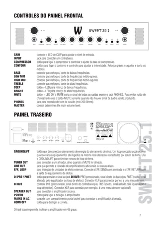CONTROLES DO PAINEL FRONTAL
FRONT PANEL CONTROLS

GAIN	

controle + LED de CLIP para ajustar o nível de entrada.

ENGLISH SWEET 25.1

GAININPUT	
control + CLIPconectar adjust the input level.
jack para LED to um contrabaixo.
INPUT
socket to plug in a bass guitar. e controlar o ajuste da taxa de compressão.
COMPRESSOR	
botão para ligar o compressor
CONTOUR	
botão para the o contorno controle para adjust intensidade. Reforça
COMPRESSOR switch to turn onligar compressore and control toajustar athe compression rate.graves e agudos e corta os
médios.
CONTOUR
switch to turn on the contour and control to adjust the intensity. Boosts bass and treble, cuts mids.
BASS	
controle para reforço / frequencies.
BASS
control to boost / cut deep corte de baixas frequências.
controle para reforço corte de frequências
MID
LOW LOW MID	 control to boost / cut low /mid frequencies. médio-graves.
controle para reforço / corte de frequências
MID
HIGHHIGH MID	 control to boost / cut high mid frequencies. médio-agudas.
TREBLE	
controle para reforço / corte de altas
TREBLE
control to boost / cut high frequencies. frequências.
botão +
DEEPDEEP	
switch + LEDLED para reforço de baixas frequências.
to boost low frequencies.
BRIGHT	
botão + LED para reforço de altas frequências.
BRIGHT
switch + LED to boost high frequencies.
MUTE	
botão + LED ON / MUTE corta o sinal de todas as saídas exceto o jack PHONES. Para evitar ruído de
MUTE
switch + ON / MUTE LED mutes the somente quando não houver sinalPHONES sendo produzido. To avoid
signal of all outputs except the de áudio and TUNER socket.
chaveamento use o botão MUTE
switching para conexão de fone de ouvido (min 200 no audio signal is beeing played back.
noise use the MUTE switch only while Ohms).
PHONES	
jack
PHONES
socket for connecting headphones (min level.Ohm).
MASTER	
control determines the main volume 200
MASTER
control determines the main volume level.

GROUNDLIFT	

SWEET 25.1

PAINEL TRASEIRO

REAR PANEL

botão que desconecta o aterramento de energia do aterramento de sinal. Um loop roncador pode ocorrer
quando vários equipamentos são ligados na mesma rede aterrada e conectados por cabos de linha, Use
o GROUNDLIFT para eliminar roncos de loop de terra.
TUNER OUT	 switch disconnectsathe protectiveativo quando ofrom signal ground. A humming loop may occour when
para conectar um afinador, ground line MUTE for ativado.
GROUNDLIFT
LINE OUT	
jack que permite a conexão de amplificadores adicionais ou caixas ativas.
several devices are hooked up to the same protective ground line and connected by line cables. Use
EFF. LOOP	 GROUNDLIFT to eliminate humming loops.
para inserção de unidades de efeito externas. Conecte o EFF. SEND com a entrada e o EFF. RETURN com
a saída a equipamento de efeitos.
TUNER OUT
to connect todo tuner, active when MUTE is enabled.
botão para enviar o sinal ao jack power amplifiers or active cabinets.
OUT
LINE DI PRE / POST	
socket allows connecting additional DI OUT: PRE (pressionado, sinal direto do baixo) ou POST (solto, sinal
alterado pelo an effects ou loop de efeitos). Conector XLR input and EFF. RETURN with the output
EFF. LOOP
for the insertion ofequalizadorunit. Connect EFF. SEND with thepara conectar por ex. a uma mesa de som. of the
DI OUT	
controle
effects device.PRE (pressionado, sinal direto do contrabaixo) ou POST (solto, sinal afetado pela equalização e
loop de efeitos). Conector XLR para conexão por exemplo, à uma mesa de som opcional)
DI PRE / POST switch to route the signal to
SPEAKER OUT	
para conectar o amplificador à caixa.
DI OUT
socket PRE para ligar edirect signal from the bass) or POST (released, signal affected by equalizer or effects
(pressed, desligar o amplificador.
POWER	
botão
loop).soquete com XLR out to connect to e.g. a mixing console.
Symmetric compartimento porta fusível para conectar o amplificador à tomada.
MAINS IN AC	
SPEAKER OUT to connect the amplifier a corneta.
HORN OFF	
botão para desligar to the speaker.

POWER
switch for turning the amplifier on and off.
MAINStripéAC
terminal with integrated fuse em 45 graus.
O IN traseiro permite inclinar o amplificador compartment for connecting the amplifier to mains.
HORN OFF
switch to turn the horn off.
The rear stand allows for a 45-degree tilt of the amplifier.

7

 