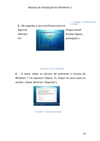 Manual de Instalação do Windows 7
10
5 -De seguida, o seu ecrã ficará como na
figura 6. Clique Install
Now (ou Instalar Agora,
em português.)
6 – O texto sobre os termos de contracto e licença do
Windows 7 irá aparecer (figura 7), clique na caixa para os
aceitar, clique Next (ou “Seguinte”).
Ilustração 5 - Primeiro ecrã da
instalação
Ilustração 6 - Ecrã " Install Now!"
Ilustração 7 - Contracto de Licença
 