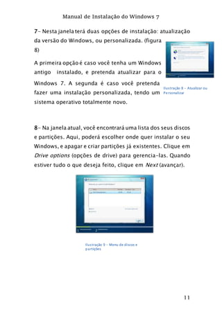 Manual de Instalação do Windows 7
11
7- Nesta janela terá duas opções de instalação: atualização
da versão do Windows, ou personalizada. (figura
8)
A primeira opção é caso você tenha um Windows
antigo instalado, e pretenda atualizar para o
Windows 7. A segunda é caso você pretenda
fazer uma instalação personalizada, tendo um
sistema operativo totalmente novo.
8- Na janela atual, você encontrará uma lista dos seus discos
e partições. Aqui, poderá escolher onde quer instalar o seu
Windows, e apagar e criar partições já existentes. Clique em
Drive options (opções de drive) para gerencia-las. Quando
estiver tudo o que deseja feito, clique em Next (avançar).
Ilustração 8 - Atualizar ou
Personalizar
Ilustração 9 - Menu de discos e
partições
 