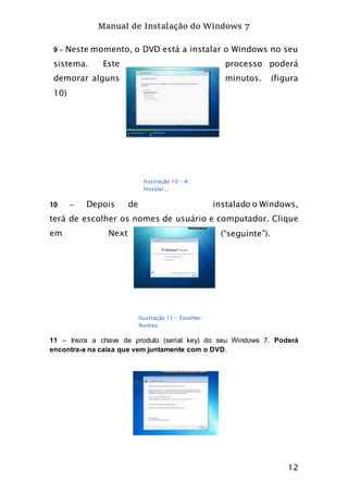 Manual de Instalação do Windows 7
12
9 – Neste momento, o DVD está a instalar o Windows no seu
sistema. Este processo poderá
demorar alguns minutos. (figura
10)
10 – Depois de instalado o Windows,
terá de escolher os nomes de usuário e computador. Clique
em Next (“seguinte”).
11 – Insira a chave de produto (serial key) do seu Windows 7. Poderá
encontra-a na caixa que vem juntamente com o DVD.
Ilustração 10 - A
Instalar...
Ilustração 11 - Escolher
Nomes
 