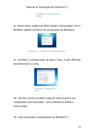 Manual de Instalação do Windows 7
13
12 – Neste menu, poderá escolher opções relacionadas com o
Windows Update (utilitário de atualização de Windows).
Ilustração 13 - Definições do Windows Update
13 – Escolher a configuração de data e hora. A pré-definida
normalmente é a certa.
14 – Por fim, deverá escolher o tipo de rede na qual o seu
computador está conectado – casa, trabalho ou publica –
(caso esteja).
15 – Está concluída a instalação do seu Windows 7!
Ilustração 12 - Inserir a chave de
produto
Ilustração 14 - Escolher data e
hora
 