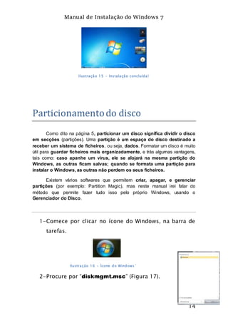 Manual de Instalação do Windows 7
14
Ilustração 15 - Instalação concluída!
Particionamentodo disco
Como dito na página 5, particionar um disco significa dividir o disco
em secções (partições). Uma partição é um espaço do disco destinado a
receber um sistema de ficheiros, ou seja, dados. Formatar um disco é muito
útil para guardar ficheiros mais organizadamente, e trás algumas vantagens,
tais como: caso apanhe um vírus, ele se alojará na mesma partição do
Windows, as outras ficam salvas; quando se formata uma partição para
instalar o Windows, as outras não perdem os seus ficheiros.
Existem vários softwares que permitem criar, apagar, e gerenciar
partições (por exemplo: Partition Magic), mas neste manual irei falar do
método que permite fazer tudo isso pelo próprio Windows, usando o
Gerenciador do Disco.
1-Comece por clicar no ícone do Windows, na barra de
tarefas.
Ilustração 16 - Ícone do Windows´
2-Procure por “diskmgmt.msc” (Figura 17).
 