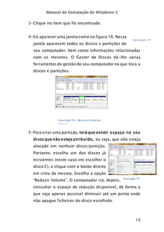 Manual de Instalação do Windows 7
15
3-Clique no item que foi encontrado.
4-Irá aparecer uma janela como na figura 18. Nessa
janela aparecem todos os discos e partições do
seu computador, bem como informações relacionadas
com os mesmos. O Gestor de Discos dá-lhe várias
ferramentas de gestão do seu computador no que toca a
discos e partições.
5-Para criar uma partição, terá que existir espaço no seu
disco que não esteja atribuído, ou seja, que não esteja
alocado em nenhum disco/partição.
Portanto, escolha um dos discos já
existentes (neste caso irei escolher o
disco C), e clique com o botão direito
em cima da mesma. Escolha a opção
“Reduzir Volume”. O computador irá, depois,
consultar o espaço de redução disponível, de forma a
que seja apenas possível diminuir até um ponto onde
não apague ficheiros do disco escolhido.
Ilustração 17
Ilustração 18 - Menu do Gestor de
Discos
Ilustração 19
 
