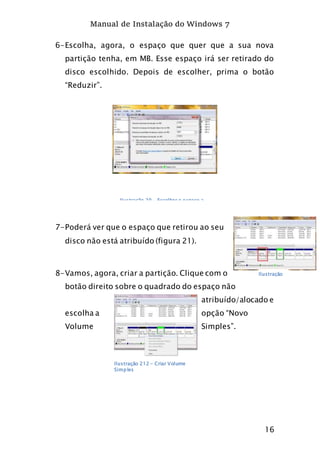 Manual de Instalação do Windows 7
16
6-Escolha, agora, o espaço que quer que a sua nova
partição tenha, em MB. Esse espaço irá ser retirado do
disco escolhido. Depois de escolher, prima o botão
“Reduzir”.
7-Poderá ver que o espaço que retirou ao seu
disco não está atribuído (figura 21).
8-Vamos, agora, criar a partição. Clique com o
botão direito sobre o quadrado do espaço não
atribuído/alocado e
escolha a opção “Novo
Volume Simples”.
Ilustração 20 - Escolher o espaço a
reduzir
Ilustração
21
Ilustração 212 - Criar Volume
Simples
 