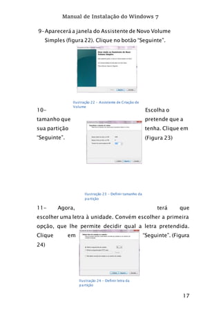 Manual de Instalação do Windows 7
17
9-Aparecerá a janela do Assistente de Novo Volume
Simples (figura 22). Clique no botão “Seguinte”.
10- Escolha o
tamanho que pretende que a
sua partição tenha. Clique em
“Seguinte”. (Figura 23)
11- Agora, terá que
escolher uma letra à unidade. Convém escolher a primeira
opção, que lhe permite decidir qual a letra pretendida.
Clique em “Seguinte”. (Figura
24)
Ilustração 22 - Assistente de Criação de
Volume
Ilustração 23 - Definir tamanho da
partição
Ilustração 24 - Definir letra da
partição
 