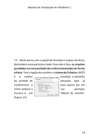 Manual de Instalação do Windows 7
18
12 – Neste passo, tem a opção de formatar o espaço do disco
destinado à nova partição criada. Caso não o faça, os arquivos
guardados na nova partição não serão armazenados de forma
efetiva. Tem a opção de escolher o sistema de ficheiros (NTFS
é a melhor escolha), o tamanho
da unidade de alocação (que já
escolhemos), e caso queira dar um
nome próprio à sua partição,
escreva-o em “Rótulo do volume”.
(Figura 25)
 