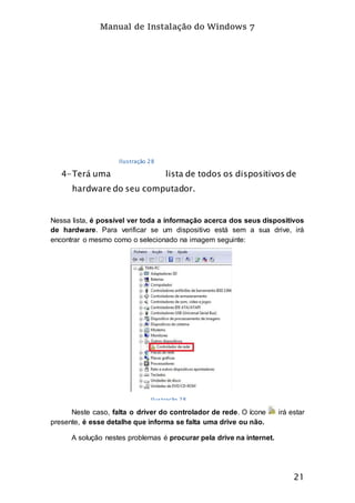 Manual de Instalação do Windows 7
21
4-Terá uma lista de todos os dispositivos de
hardware do seu computador.
Nessa lista, é possível ver toda a informação acerca dos seus dispositivos
de hardware. Para verificar se um dispositivo está sem a sua drive, irá
encontrar o mesmo como o selecionado na imagem seguinte:
Neste caso, falta o driver do controlador de rede. O ícone irá estar
presente, é esse detalhe que informa se falta uma drive ou não.
A solução nestes problemas é procurar pela drive na internet.
Ilustração 28
Ilustração 28
 