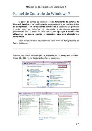 Manual de Instalação do Windows 7
22
Painel de Controlo do Windows 7
O painel de controlo do Windows é uma ferramenta de sistema do
Microsoft Windows, na qual consiste em personalizar as configurações
do computador. Tem variadíssimas ferramentas e utilitários que permitem
controlar todas as definições do computador e do sistema operativo
propriamente dito. É muito útil, visto que é por aqui que a maioria dos
utilizadores se orienta quando é necessário fazer uma alteração no
computador.
Neste tópico, irei falar resumidamente sobre todos os itens presentes no
Painel de Controlo.
O Painel de Controlo tem dois tipos de apresentação: por categorias e ícones.
(figura 29 e 30). Irei-me basear pela vista por categorias.
Ilustração 29 - Vista por
Categorias
Ilustração 30 - Vista por
ícones
 