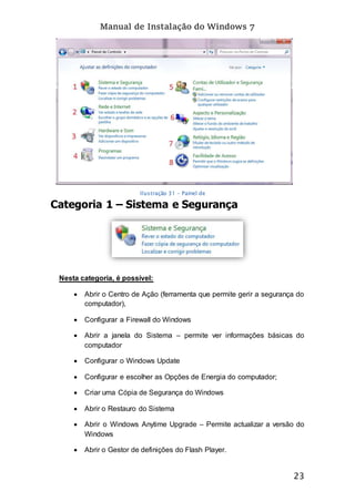 Manual de Instalação do Windows 7
23
Categoria 1 – Sistema e Segurança
Nesta categoria, é possível:
 Abrir o Centro de Ação (ferramenta que permite gerir a segurança do
computador),
 Configurar a Firewall do Windows
 Abrir a janela do Sistema – permite ver informações básicas do
computador
 Configurar o Windows Update
 Configurar e escolher as Opções de Energia do computador;
 Criar uma Cópia de Segurança do Windows
 Abrir o Restauro do Sistema
 Abrir o Windows Anytime Upgrade – Permite actualizar a versão do
Windows
 Abrir o Gestor de definições do Flash Player.
Ilustração 31 - Painel de
Controlo
 