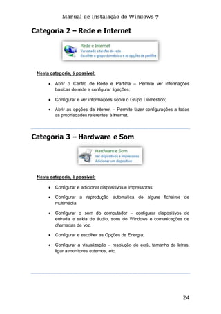 Manual de Instalação do Windows 7
24
Categoria 2 – Rede e Internet
Nesta categoria, é possível:
 Abrir o Centro de Rede e Partilha – Permite ver informações
básicas de rede e configurar ligações;
 Configurar e ver informações sobre o Grupo Doméstico;
 Abrir as opções da Internet – Permite fazer configurações a todas
as propriedades referentes à Internet.
Categoria 3 – Hardware e Som
Nesta categoria, é possível:
 Configurar e adicionar dispositivos e impressoras;
 Configurar a reprodução automática de alguns ficheiros de
multimédia.
 Configurar o som do computador – configurar dispositivos de
entrada e saída de áudio, sons do Windows e comunicações de
chamadas de voz.
 Configurar e escolher as Opções de Energia;
 Configurar a visualização – resolução de ecrã, tamanho de letras,
ligar a monitores externos, etc.
 