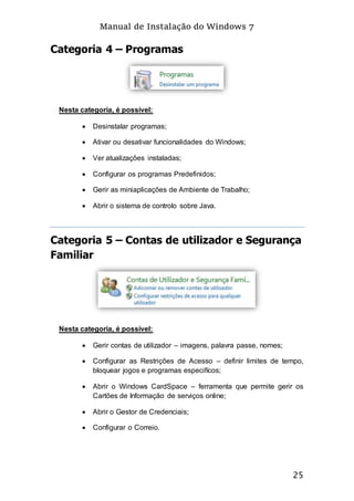 Manual de Instalação do Windows 7
25
Categoria 4 – Programas
Nesta categoria, é possível:
 Desinstalar programas;
 Ativar ou desativar funcionalidades do Windows;
 Ver atualizações instaladas;
 Configurar os programas Predefinidos;
 Gerir as miniaplicações de Ambiente de Trabalho;
 Abrir o sistema de controlo sobre Java.
Categoria 5 – Contas de utilizador e Segurança
Familiar
Nesta categoria, é possível:
 Gerir contas de utilizador – imagens, palavra passe, nomes;
 Configurar as Restrições de Acesso – definir limites de tempo,
bloquear jogos e programas especifícos;
 Abrir o Windows CardSpace – ferramenta que permite gerir os
Cartões de Informação de serviços online;
 Abrir o Gestor de Credenciais;
 Configurar o Correio.
 